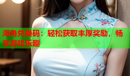 海角兑换码：轻松获取丰厚奖励，畅享游戏乐趣