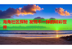 海角社区探秘 发现不一样的精彩世界