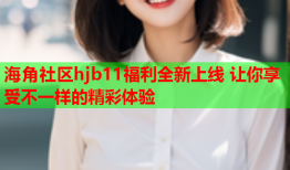 海角社区hjb11福利全新上线 让你享受不一样的精彩体验