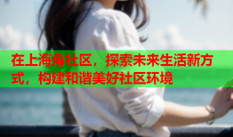 在上海角社区，探索未来生活新方式，构建和谐美好社区环境