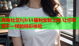 海角社区hjb11福利全新上线 让你享受不一样的精彩体验