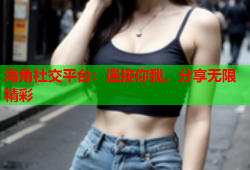 海角社交平台：连接你我，分享无限精彩