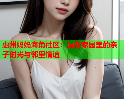 惠州妈妈海角社区：温馨家园里的亲子时光与邻里情谊