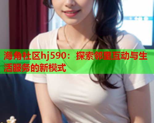 海角社区hj590：探索邻里互动与生活服务的新模式