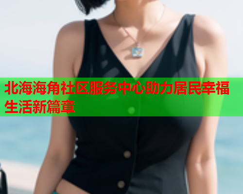 北海海角社区服务中心助力居民幸福生活新篇章