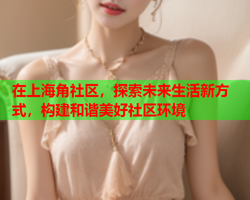 在上海角社区，探索未来生活新方式，构建和谐美好社区环境