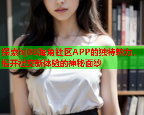 探索hj08海角社区APP的独特魅力，揭开社交新体验的神秘面纱