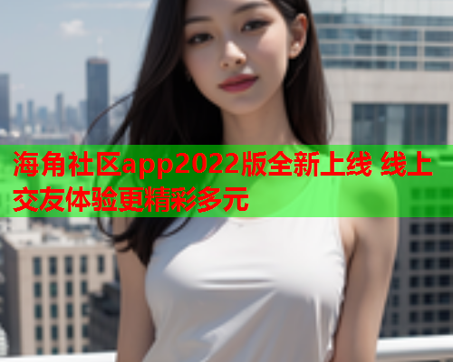 海角社区app2022版全新上线 线上交友体验更精彩多元