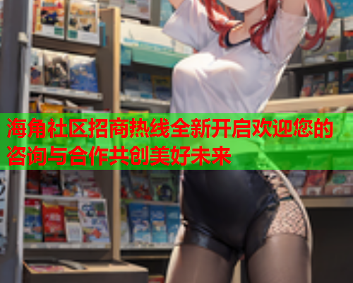 海角社区招商热线全新开启欢迎您的咨询与合作共创美好未来