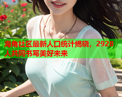 海角社区最新人口统计揭晓，2928人共同书写美好未来