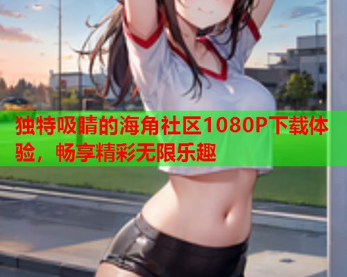 独特吸睛的海角社区1080P下载体验，畅享精彩无限乐趣