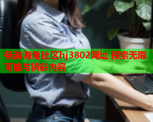 畅游海角社区hj3802网址 探索无限可能与精彩内容