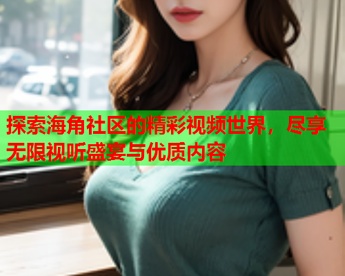 探索海角社区的精彩视频世界，尽享无限视听盛宴与优质内容