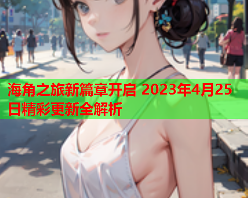 海角之旅新篇章开启 2023年4月25日精彩更新全解析