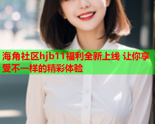 海角社区hjb11福利全新上线 让你享受不一样的精彩体验