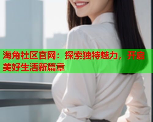 海角社区官网：探索独特魅力，开启美好生活新篇章