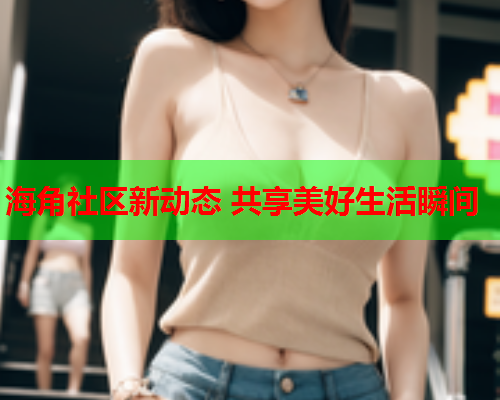 海角社区新动态 共享美好生活瞬间