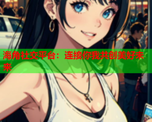 海角社交平台：连接你我共创美好未来