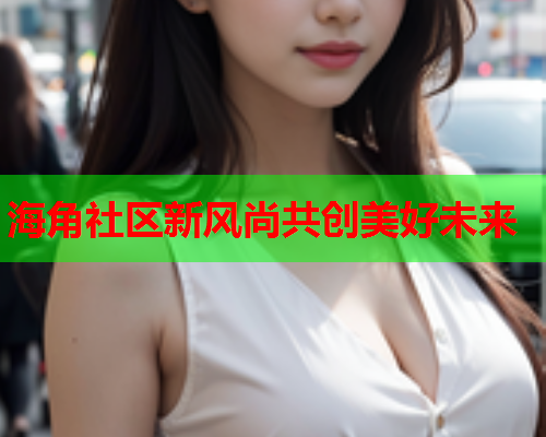 海角社区新风尚共创美好未来