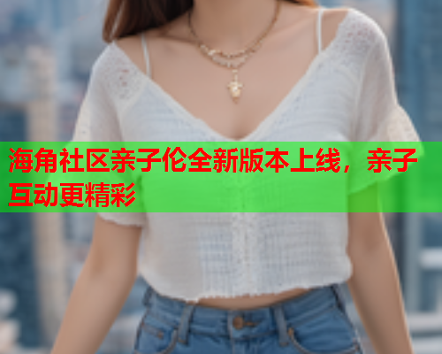 海角社区亲子伦全新版本上线，亲子互动更精彩