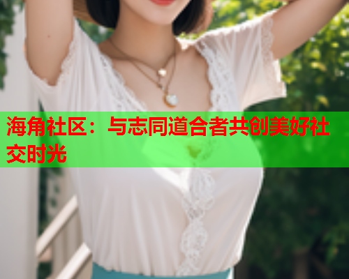 海角社区：与志同道合者共创美好社交时光