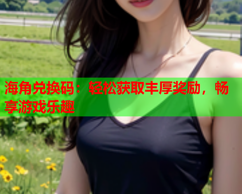 海角兑换码：轻松获取丰厚奖励，畅享游戏乐趣