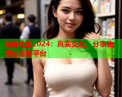 海角社区2024：真实交友，分享生活的温馨平台