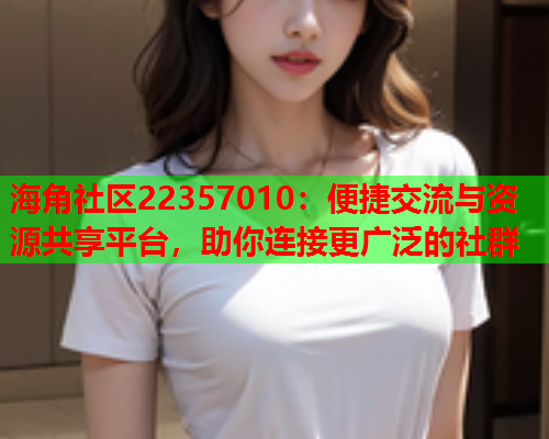 海角社区22357010：便捷交流与资源共享平台，助你连接更广泛的社群